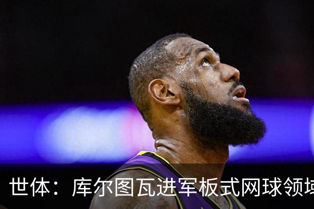 世体：库尔图瓦进军板式网球领域，未来渴望投资NBA与NFL